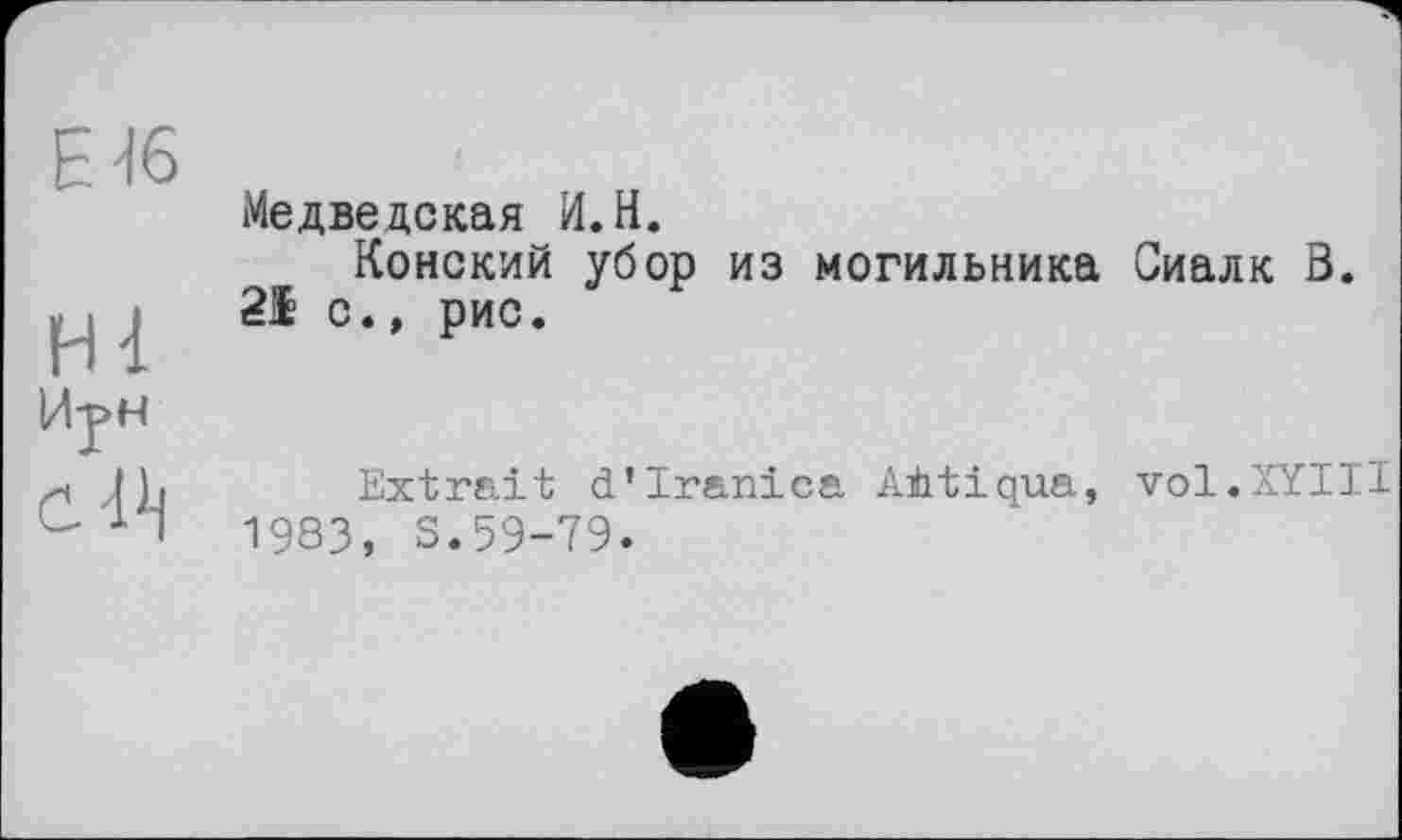 ﻿Е 46
Hl
Й-рн
ćl^
Meдведская И. H.
Конский убор из могильника Сиалк В. 21 с., рис.
Extrait d’Iranica AÈtiqua, vol.XYIII 1983, S.59-79.